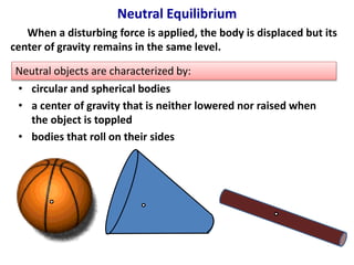 Neutral Equilibrium 
When a disturbing force is applied, the body is displaced but its 
center of gravity remains in the same level. 
Neutral objects are characterized by: 
• circular and spherical bodies 
• a center of gravity that is neither lowered nor raised when 
the object is toppled 
• bodies that roll on their sides 
 