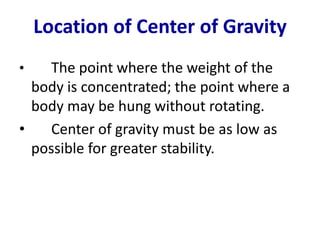 Location of Center of Gravity 
• The point where the weight of the 
body is concentrated; the point where a 
body may be hung without rotating. 
• Center of gravity must be as low as 
possible for greater stability. 
 