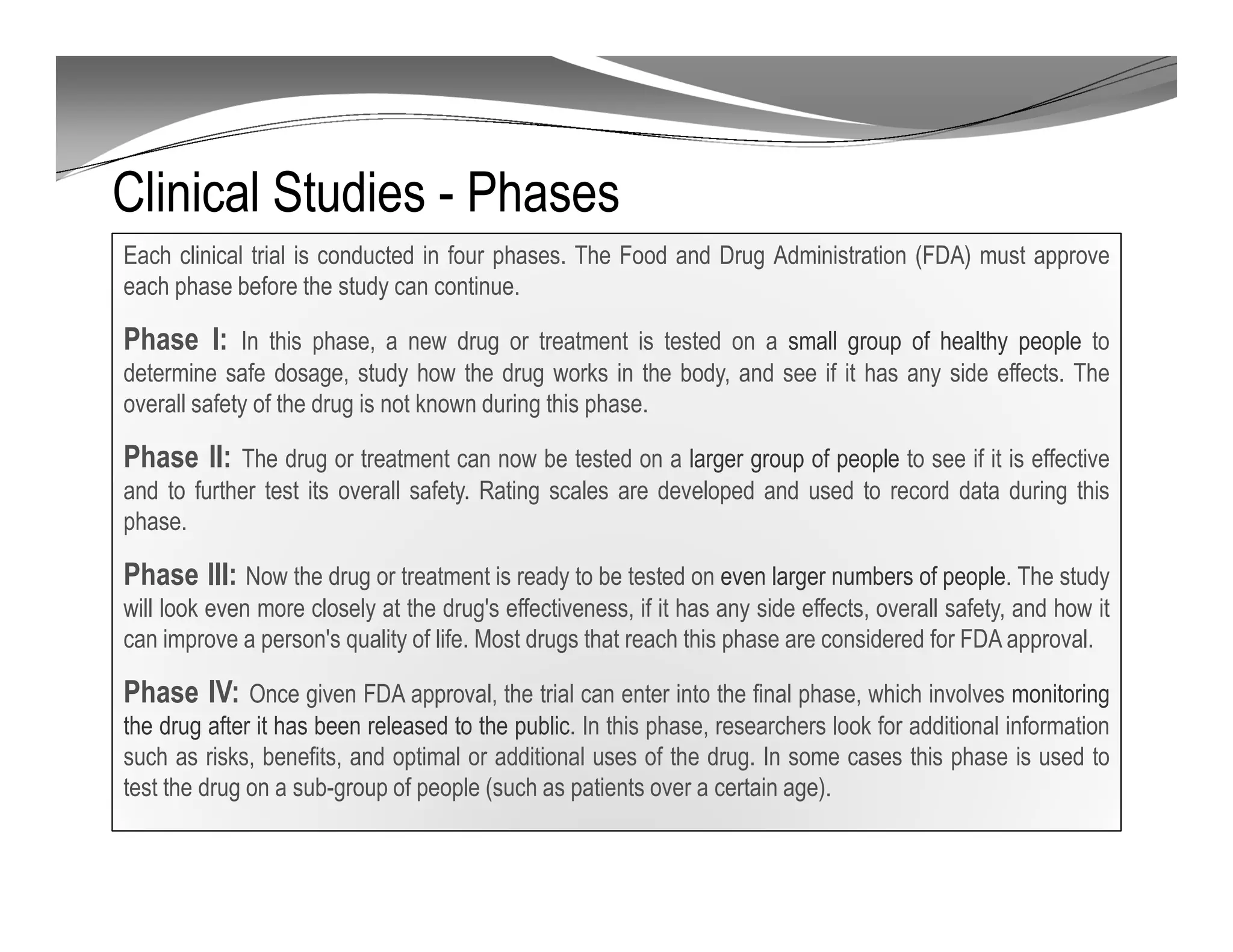 Clinical Studies - Phases
Each clinical trial is conducted in four phases. The Food and Drug Administration (FDA) must approve
each phase before the study can continue.
Phase I: In this phase, a new drug or treatment is tested on a small group of healthy people to
determine safe dosage, study how the drug works in the body, and see if it has any side effects. The
overall safety of the drug is not known during this phase.
Phase II: The drug or treatment can now be tested on a larger group of people to see if it is effective
and to further test its overall safety. Rating scales are developed and used to record data during this
phase.
Phase III: Now the drug or treatment is ready to be tested on even larger numbers of people. The study
will look even more closely at the drug's effectiveness, if it has any side effects, overall safety, and how it
can improve a person's quality of life. Most drugs that reach this phase are considered for FDA approval.
Phase IV: Once given FDA approval, the trial can enter into the final phase, which involves monitoring
the drug after it has been released to the public. In this phase, researchers look for additional information
such as risks, benefits, and optimal or additional uses of the drug. In some cases this phase is used to
test the drug on a sub-group of people (such as patients over a certain age).
 