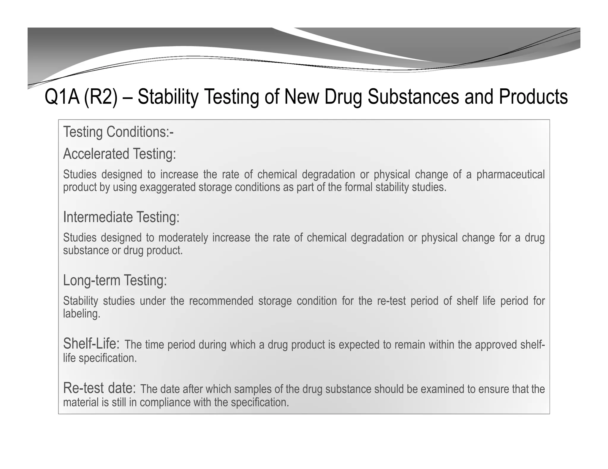 Q1A (R2) – Stability Testing of New Drug Substances and Products
Testing Conditions:-
Accelerated Testing:
Studies designed to increase the rate of chemical degradation or physical change of a pharmaceutical
product by using exaggerated storage conditions as part of the formal stability studies.
Intermediate Testing:
Studies designed to moderately increase the rate of chemical degradation or physical change for a drug
substance or drug product.
Long-term Testing:
Stability studies under the recommended storage condition for the re-test period of shelf life period for
labeling.
Shelf-Life: The time period during which a drug product is expected to remain within the approved shelf-
life specification.
Re-test date: The date after which samples of the drug substance should be examined to ensure that the
material is still in compliance with the specification.
 