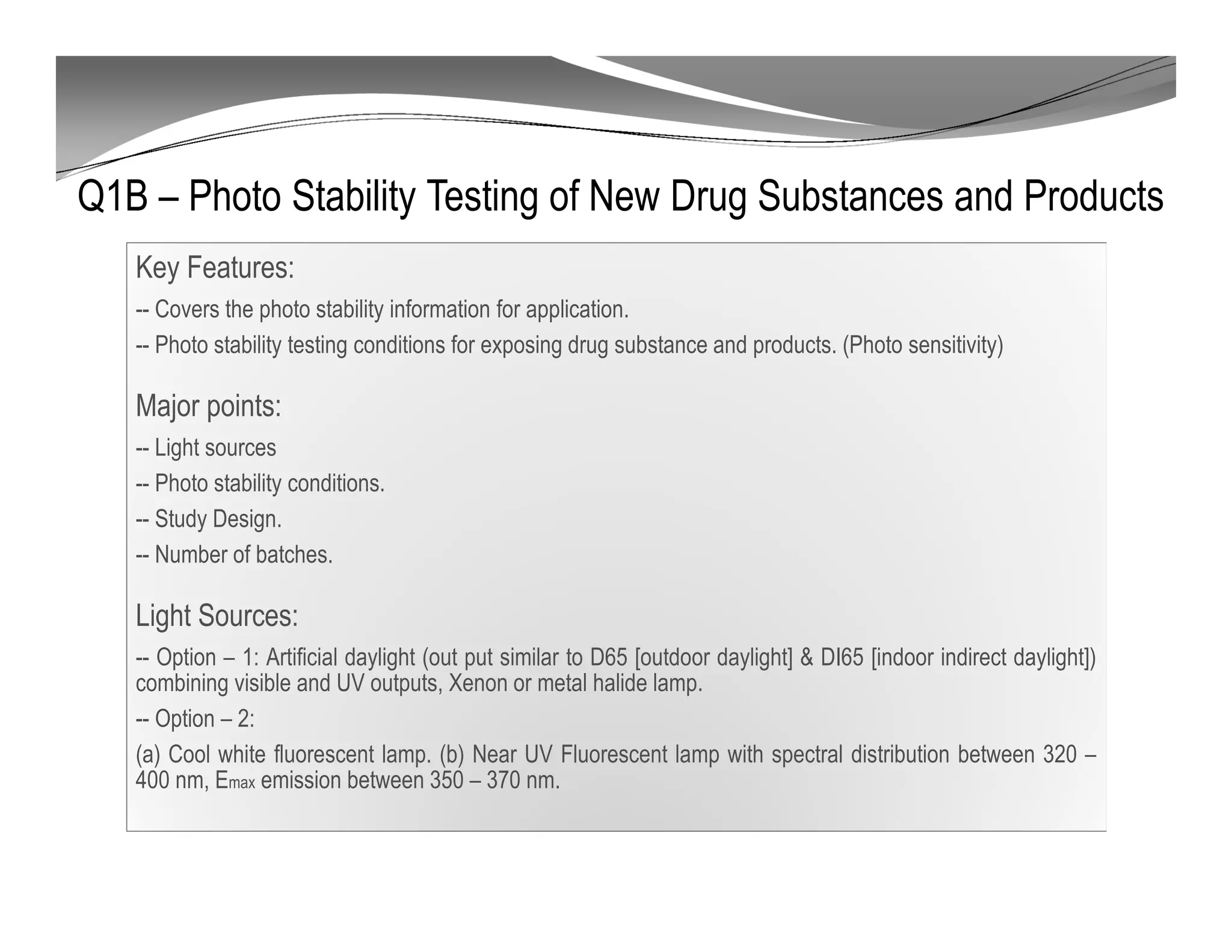 Q1B – Photo Stability Testing of New Drug Substances and Products
Key Features:
-- Covers the photo stability information for application.
-- Photo stability testing conditions for exposing drug substance and products. (Photo sensitivity)
Major points:
-- Light sources
-- Photo stability conditions.
-- Study Design.
-- Number of batches.
Light Sources:
-- Option – 1: Artificial daylight (out put similar to D65 [outdoor daylight] & DI65 [indoor indirect daylight])
combining visible and UV outputs, Xenon or metal halide lamp.
-- Option – 2:
(a) Cool white fluorescent lamp. (b) Near UV Fluorescent lamp with spectral distribution between 320 –
400 nm, Emax emission between 350 – 370 nm.
 