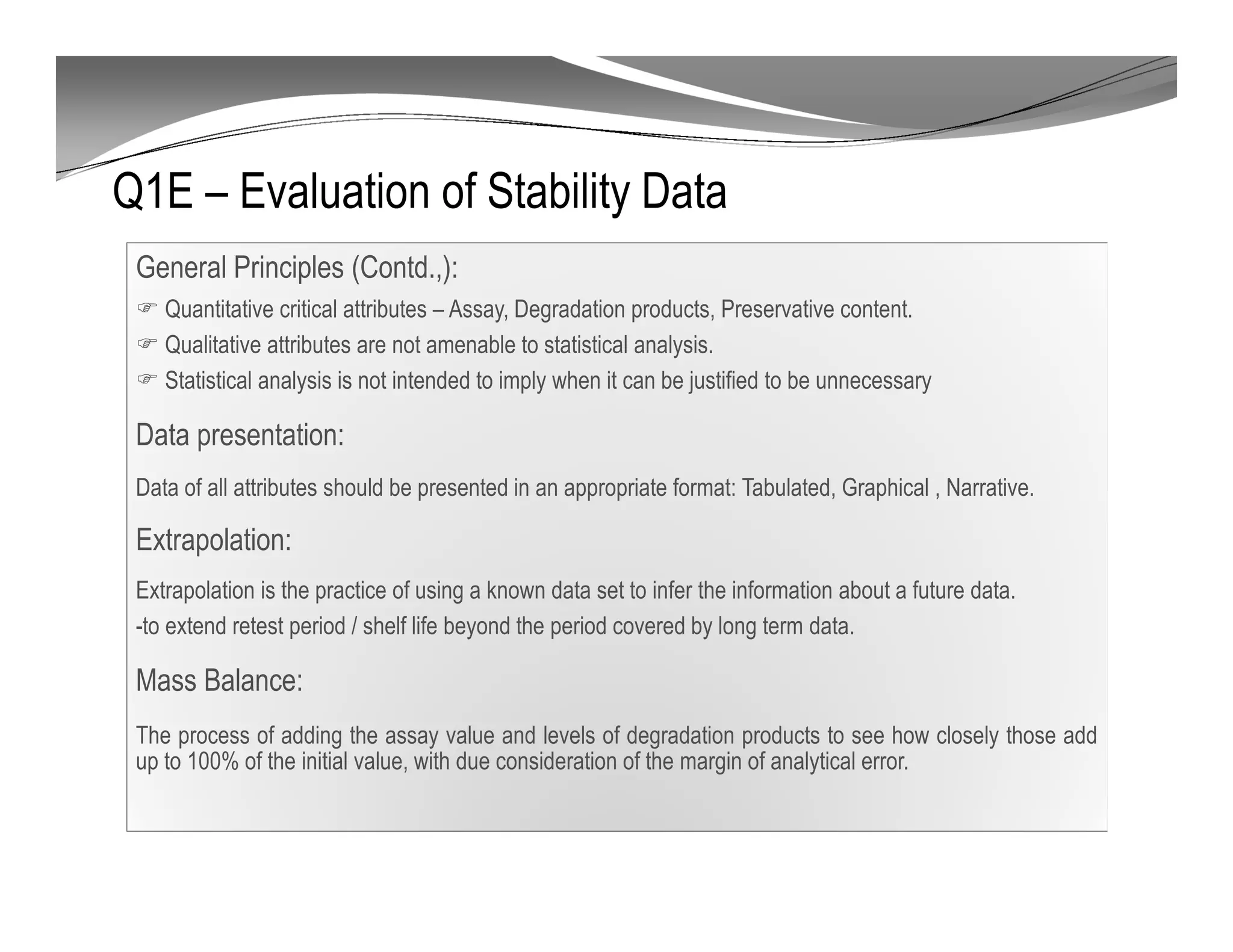 Q1E – Evaluation of Stability Data
General Principles (Contd.,):
Quantitative critical attributes – Assay, Degradation products, Preservative content.
Qualitative attributes are not amenable to statistical analysis.
Statistical analysis is not intended to imply when it can be justified to be unnecessary
Data presentation:
Data of all attributes should be presented in an appropriate format: Tabulated, Graphical , Narrative.
Extrapolation:
Extrapolation is the practice of using a known data set to infer the information about a future data.
-to extend retest period / shelf life beyond the period covered by long term data.
Mass Balance:
The process of adding the assay value and levels of degradation products to see how closely those add
up to 100% of the initial value, with due consideration of the margin of analytical error.
 
