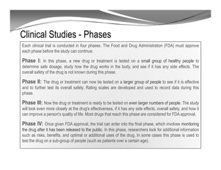 Clinical Studies - Phases
Each clinical trial is conducted in four phases. The Food and Drug Administration (FDA) must approve
each phase before the study can continue.
Phase I: In this phase, a new drug or treatment is tested on a small group of healthy people to
determine safe dosage, study how the drug works in the body, and see if it has any side effects. The
overall safety of the drug is not known during this phase.
Phase II: The drug or treatment can now be tested on a larger group of people to see if it is effective
and to further test its overall safety. Rating scales are developed and used to record data during this
phase.
Phase III: Now the drug or treatment is ready to be tested on even larger numbers of people. The study
will look even more closely at the drug's effectiveness, if it has any side effects, overall safety, and how it
can improve a person's quality of life. Most drugs that reach this phase are considered for FDA approval.
Phase IV: Once given FDA approval, the trial can enter into the final phase, which involves monitoring
the drug after it has been released to the public. In this phase, researchers look for additional information
such as risks, benefits, and optimal or additional uses of the drug. In some cases this phase is used to
test the drug on a sub-group of people (such as patients over a certain age).
 