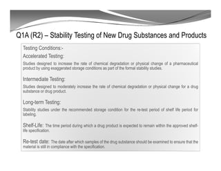 Q1A (R2) – Stability Testing of New Drug Substances and Products
Testing Conditions:-
Accelerated Testing:
Studies designed to increase the rate of chemical degradation or physical change of a pharmaceutical
product by using exaggerated storage conditions as part of the formal stability studies.
Intermediate Testing:
Studies designed to moderately increase the rate of chemical degradation or physical change for a drug
substance or drug product.
Long-term Testing:
Stability studies under the recommended storage condition for the re-test period of shelf life period for
labeling.
Shelf-Life: The time period during which a drug product is expected to remain within the approved shelf-
life specification.
Re-test date: The date after which samples of the drug substance should be examined to ensure that the
material is still in compliance with the specification.
 
