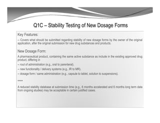 Q1C – Stability Testing of New Dosage Forms
Key Features:
-- Covers what should be submitted regarding stability of new dosage forms by the owner of the original
application, after the original submission for new drug substances and products.
New Dosage Form:
A pharmaceutical product, containing the same active substance as include in the existing approved drug
product, differing in
-- rout of administration (e.g., oral to parenteral).
-- new functionality / delivery systems (e.g., IR to MR).
-- dosage form / same administration (e.g., capsule to tablet, solution to suspensions).
****
A reduced stability database at submission time (e.g., 6 months accelerated and 6 months long term data
from ongoing studies) may be acceptable in certain justified cases.
 