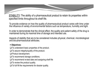 STABILITY: The ability of a pharmaceutical product to retain its properties within
specified limits throughout its shelf life.
To provide evidence on how the quality of pharmaceutical product varies with time under
the influence of variety of environmental factors such as temperature, humidity and light.
In order to demonstrate that the clinical effect, the quality and patient safety of the drug is
maintained during its maximal time of storage and intended use.
Aspects of stability that are to be considered includes physical, chemical, microbiological
and bio-pharmaceutical attributes.
Objectives:
To understand basic properties of the product.
To assure integrity/quality of the product.
Product development.
To recommend storage conditions.
To recommend re-test date and assigning shelf life
To review the product quality.
To full fill the requirements for dossier quality.
 