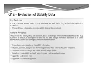 Q1E – Evaluation of Stability Data
Key Features:
-- How to propose a retest period for drug substance and shelf life for drug product in the registration
application.
-- When and how a extrapolation beyond available data can be considered.
General Principles:
The purpose of a stability study is to establish, based on testing a minimum of three batches of the drug
substance or product, a retest period of shelf life and label storage instructions applicable to all future
batches manufactured and packaged under similar circumstances.
Presentation and evaluation of the stability information.
Physical, chemical, biological and microbiological tests. Mass balance should be considered.
Single vs. multifactor designs and full vs. reduced design studies.
Data from formal stability studies & supporting data - critical quality attributes.
Appendix – A: Decision Tree.
Appendix – B: Statistical approach.
 