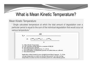 What is Mean Kinetic Temperature?
Mean Kinetic Temperature:
“ Single calculated temperature at which the total amount of degradation over a
particular period is equal to the sum of the individual degradation that would occur at
various temperature.”
 