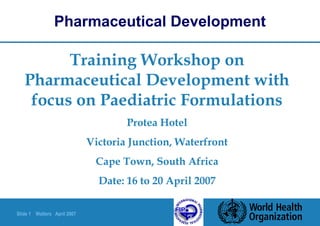Slide 1 Walters April 2007
Training Workshop on
Pharmaceutical Development with
focus on Paediatric Formulations
Protea Hotel
Victoria Junction, Waterfront
Cape Town, South Africa
Date: 16 to 20 April 2007
Pharmaceutical Development
 