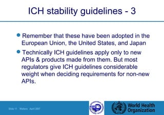 Slide 11 Walters April 2007
ICH stability guidelines - 3
Remember that these have been adopted in the
European Union, the United States, and Japan
Technically ICH guidelines apply only to new
APIs & products made from them. But most
regulators give ICH guidelines considerable
weight when deciding requirements for non-new
APIs.
 