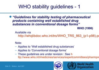 Slide 12 Walters April 2007
WHO stability guidelines - 1
“Guidelines for stability testing of pharmaceutical
products containing well established drug
substances in conventional dosage forms”
WHO (1996)
Available via
http://whqlibdoc.who.int/trs/WHO_TRS_863_(p1-p98).pd
Note:
– Applies to ‘Well established drug substances’
– Applies to ‘Conventional dosage forms’
– These guidelines are under revision : See h
ttp://www.who.int/medicines/services/expertcommittees/pharmpre
 