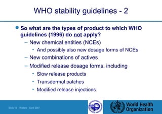 Slide 13 Walters April 2007
WHO stability guidelines - 2
So what are the types of product to which WHO
guidelines (1996) do not apply?
– New chemical entities (NCEs)
• And possibly also new dosage forms of NCEs
– New combinations of actives
– Modified release dosage forms, including
• Slow release products
• Transdermal patches
• Modified release injections
 