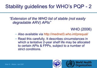 Slide 15 Walters April 2007
Stability guidelines for WHO’s PQP - 2
“Extension of the WHO list of stable (not easily
degradable ARV) APIs”
WHO (2006)
– Also available via http://mednet3.who.int/prequal/
– Read this carefully. It describes circumstances in
which a tentative 2-year shelf life may be allocated
to certain APIs & FPPs, subject to a number of
strict conditions.
 