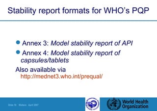 Slide 16 Walters April 2007
Stability report formats for WHO’s PQP
Annex 3: Model stability report of API
Annex 4: Model stability report of
capsules/tablets
Also available via
http://mednet3.who.int/prequal/
 
