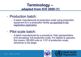 Slide 17 Walters April 2007
Terminology –
adapted from ICH 2000 (1)
- Production batch:
- A batch manufactured at production scale using production
equipment & in a production facility as specified in the
registration application
- Pilot scale batch:
- A batch manufactured by a procedure “fully representative
of & simulating” full production scale. For tablets & capsules,
this means 100,000 units or 1/10th
of production scale,
whichever is the larger
 