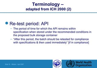 Slide 18 Walters April 2007
Terminology –
adapted from ICH 2000 (2)
Re-test period: API
– The period of time for which the API remains within
specification when stored under the recommended conditions in
the proposed bulk storage container
– “After this period, the batch should be retested for compliance
with specifications & then used immediately” [if in compliance]
 