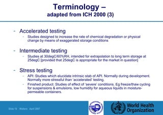 Slide 19 Walters April 2007
Terminology –
adapted from ICH 2000 (3)
- Accelerated testing
- Studies designed to increase the rate of chemical degradation or physical
change by means of exaggerated storage conditions
- Intermediate testing
- Studies at 30degC/60%RH, intended for extrapolation to long term storage at
25degC [provided that 25degC is appropriate for the market in question]
- Stress testing
- API: Studies which elucidate intrinsic stab of API. Normally during development.
Normally more stressful than ‘accelerated’ testing.
- Finished product: Studies of effect of ‘severe’ conditions. Eg freeze/thaw cycling
for suspensions & emulsions, low humidity for aqueous liquids in moisture-
permeable containers.
 