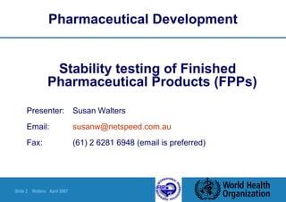 Slide 2 Walters April 2007
Pharmaceutical Development
Stability testing of Finished
Pharmaceutical Products (FPPs)
Presenter: Susan Walters
Email: susanw@netspeed.com.au
Fax: (61) 2 6281 6948 (email is preferred)
 