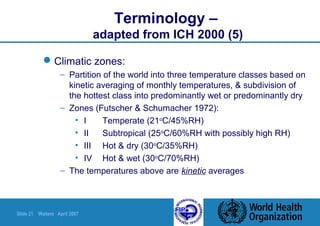 Slide 21 Walters April 2007
Terminology –
adapted from ICH 2000 (5)
Climatic zones:
– Partition of the world into three temperature classes based on
kinetic averaging of monthly temperatures, & subdivision of
the hottest class into predominantly wet or predominantly dry
– Zones (Futscher & Schumacher 1972):
• I Temperate (21o
C/45%RH)
• II Subtropical (25o
C/60%RH with possibly high RH)
• III Hot & dry (30o
C/35%RH)
• IV Hot & wet (30o
C/70%RH)
– The temperatures above are kinetic averages
 