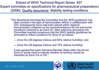 Slide 22 Walters April 2007
Extract of WHO Technical Report Series 937
Expert committee on specifications for pharmaceutical preparations
(2006): Quality assurance: Stability testing conditions
“The Secretariat reminded the Committee that the WHO guidelines had
been revised in the light of harmonization efforts in collaboration with
ICH. Subsequently focus had been placed within regional
harmonization initiatives on the recommendations for hot and humid
conditions (referred to as Zone IV). After extensive discussion the
Committee reached consensus that the WHO stability guidelines be
amended to reflect conditions for Zone IV as follows:
— Zone IVa (30 degrees Celsius and 65% relative humidity); and
— Zone IVb (30 degrees Celsius and 75% relative humidity).
It was agreed that each individual Member State within the former
Zone IV would need to indicate whether its territory should be
classified as Zone IVa or IVb.”
 