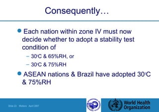 Slide 23 Walters April 2007
Consequently…
Each nation within zone IV must now
decide whether to adopt a stability test
condition of
– 30o
C & 65%RH, or
– 30o
C & 75%RH
ASEAN nations & Brazil have adopted 30o
C
& 75%RH
 