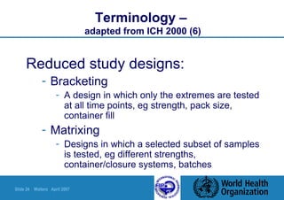 Slide 24 Walters April 2007
Terminology –
adapted from ICH 2000 (6)
Reduced study designs:
- Bracketing
- A design in which only the extremes are tested
at all time points, eg strength, pack size,
container fill
- Matrixing
- Designs in which a selected subset of samples
is tested, eg different strengths,
container/closure systems, batches
 