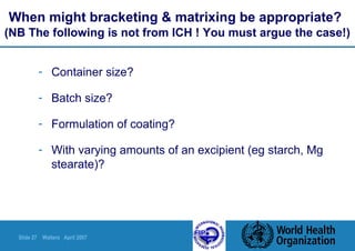 Slide 27 Walters April 2007
When might bracketing & matrixing be appropriate?
(NB The following is not from ICH ! You must argue the case!)
- Container size?
- Batch size?
- Formulation of coating?
- With varying amounts of an excipient (eg starch, Mg
stearate)?
 