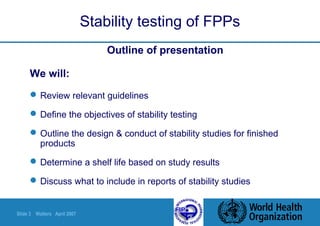 Slide 3 Walters April 2007
Stability testing of FPPs
Outline of presentation
We will:
Review relevant guidelines
Define the objectives of stability testing
Outline the design & conduct of stability studies for finished
products
Determine a shelf life based on study results
Discuss what to include in reports of stability studies
 