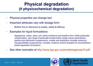 Slide 33 Walters April 2007
Physical degradation
(≡ physicochemical degradation)
- Physical properties can change too!
- Important attributes vary with dosage form
- Bottom line is relevance to quality, safety & efficacy
- Examples for liquid formulations:
- Appearance, colour, odour, pH, clarity (solutions) and freedom from visible particulate
contamination, size range of particulate contamination (large volume parenterals),
particle size distribution (suspensions), micelle size distribution (micellar solutions),
resuspendability (suspensions), viscosity, moisture content (powders for reconstitution),
phase separation (emulsions)
- See other examples at http://www.tga.gov.au/pmeds/argpmap14.pdf
 