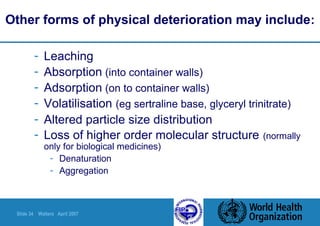 Slide 34 Walters April 2007
Other forms of physical deterioration may include:
- Leaching
- Absorption (into container walls)
- Adsorption (on to container walls)
- Volatilisation (eg sertraline base, glyceryl trinitrate)
- Altered particle size distribution
- Loss of higher order molecular structure (normally
only for biological medicines)
- Denaturation
- Aggregation
 