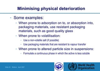 Slide 35 Walters April 2007
Minimising physical deterioration
- Some examples:
- When prone to adsorption on to, or absorption into,
packaging materials, use resistant packaging
materials, such as good quality glass
- When prone to volatilisation:
- Use a non-volatile salt (if possible)
- Use packaging materials that are resistant to vapour transfer
- When prone to altered particle size in suspensions:
- Formulate a continuous phase in which the active is less soluble
 