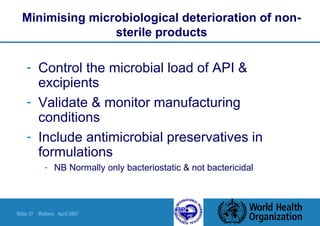 Slide 37 Walters April 2007
Minimising microbiological deterioration of non-
sterile products
- Control the microbial load of API &
excipients
- Validate & monitor manufacturing
conditions
- Include antimicrobial preservatives in
formulations
- NB Normally only bacteriostatic & not bactericidal
 