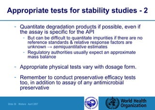 Slide 39 Walters April 2007
Appropriate tests for stability studies - 2
- Quantitate degradation products if possible, even if
the assay is specific for the API
- But can be difficult to quantitate impurities if there are no
reference standards & relative response factors are
unknown → semiquantitative estimates
- Regulatory authorities usually expect an approximate
mass balance
- Appropriate physical tests vary with dosage form.
- Remember to conduct preservative efficacy tests
too, in addition to assay of any antimicrobial
preservative
 