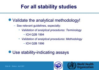 Slide 40 Walters April 2007
For all stability studies
Validate the analytical methodology!
– See relevant guidelines, especially:
• Validation of analytical procedures: Terminology
– ICH Q2B 1994
• Validation of analytical procedures: Methodology
– ICH Q2B 1996
Use stability-indicating assays
 