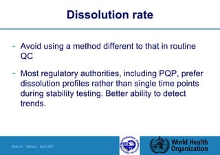 Slide 41 Walters April 2007
Dissolution rate
- Avoid using a method different to that in routine
QC
- Most regulatory authorities, including PQP, prefer
dissolution profiles rather than single time points
during stability testing. Better ability to detect
trends.
 