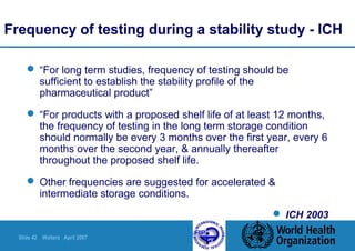 Slide 42 Walters April 2007
Frequency of testing during a stability study - ICH
 “For long term studies, frequency of testing should be
sufficient to establish the stability profile of the
pharmaceutical product”
 “For products with a proposed shelf life of at least 12 months,
the frequency of testing in the long term storage condition
should normally be every 3 months over the first year, every 6
months over the second year, & annually thereafter
throughout the proposed shelf life.
 Other frequencies are suggested for accelerated &
intermediate storage conditions.
 ICH 2003
 