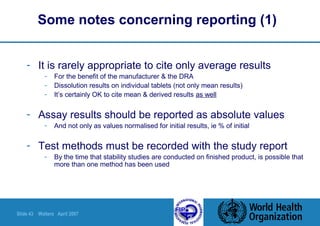 Slide 43 Walters April 2007
Some notes concerning reporting (1)
- It is rarely appropriate to cite only average results
- For the benefit of the manufacturer & the DRA
- Dissolution results on individual tablets (not only mean results)
- It’s certainly OK to cite mean & derived results as well
- Assay results should be reported as absolute values
- And not only as values normalised for initial results, ie % of initial
- Test methods must be recorded with the study report
- By the time that stability studies are conducted on finished product, is possible that
more than one method has been used
 
