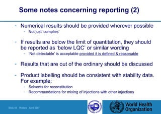 Slide 44 Walters April 2007
Some notes concerning reporting (2)
- Numerical results should be provided wherever possible
- Not just ‘complies’
- If results are below the limit of quantitation, they should
be reported as ‘below LQC’ or similar wording
- ‘Not detectable’ is acceptable provided it is defined & reasonable
- Results that are out of the ordinary should be discussed
- Product labelling should be consistent with stability data.
For example:
- Solvents for reconstitution
- Recommendations for mixing of injections with other injections
 