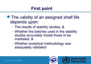 Slide 46 Walters April 2007
First point
The validity of an assigned shelf life
depends upon:
- The results of stability studies, &
- Whether the batches used in the stability
studies accurately model those to be
marketed, &
- Whether analytical methodology was
adequately validated
 