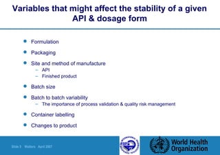 Slide 5 Walters April 2007
Variables that might affect the stability of a given
API & dosage form
 Formulation
 Packaging
 Site and method of manufacture
– API
– Finished product
 Batch size
 Batch to batch variability
– The importance of process validation & quality risk management
 Container labelling
 Changes to product
 
