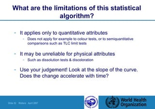 Slide 52 Walters April 2007
What are the limitations of this statistical
algorithm?
- It applies only to quantitative attributes
- Does not apply for example to colour tests, or to semiquantitative
comparisons such as TLC limit tests
- It may be unreliable for physical attributes
- Such as dissolution tests & discoloration
- Use your judgement! Look at the slope of the curve.
Does the change accelerate with time?
 