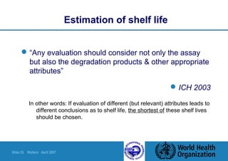 Slide 53 Walters April 2007
“Any evaluation should consider not only the assay
but also the degradation products & other appropriate
attributes”
ICH 2003
Estimation of shelf life
In other words: If evaluation of different (but relevant) attributes leads to
different conclusions as to shelf life, the shortest of these shelf lives
should be chosen.
 