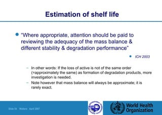 Slide 54 Walters April 2007
“Where appropriate, attention should be paid to
reviewing the adequacy of the mass balance &
different stability & degradation performance”
 ICH 2003
Estimation of shelf life
– In other words: If the loss of active is not of the same order
(=approximately the same) as formation of degradation products, more
investigation is needed.
– Note however that mass balance will always be approximate; it is
rarely exact.
 