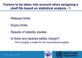 Slide 55 Walters April 2007
Factors to be taken into account when assigning a
shelf life based on statistical analysis - 1
- Release limits
- Expiry limits
- Results of stability studies
- Is there any desired safety margin?
- This is largely a matter for the manufacturer/supplier
 