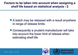 Slide 56 Walters April 2007
Factors to be taken into account when assigning a
shelf life based on statistical analysis - 2
A batch may be released with a result anywhere
in range of release limits
Consequently a prudent manufacturer will take
into account the lower limit of release when
estimating shelf life
 