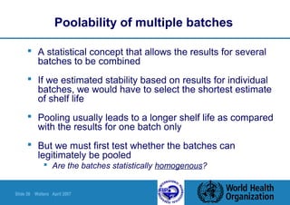 Slide 58 Walters April 2007
Poolability of multiple batches
 A statistical concept that allows the results for several
batches to be combined
 If we estimated stability based on results for individual
batches, we would have to select the shortest estimate
of shelf life
 Pooling usually leads to a longer shelf life as compared
with the results for one batch only
 But we must first test whether the batches can
legitimately be pooled
 Are the batches statistically homogenous?
 