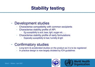 Slide 6 Walters April 2007
Stability testing
- Development studies
- Characterise compatibility with common excipients
- Characterise stability profile of API
- Eg susceptibility to acid, base, light, oxygen etc……
- Characterise stability profile of early formulations
- Especially susceptibility to heat, humidity & light
- Confirmatory studies
- Long term & accelerated studies on the product as it is to be registered
- In practice design is now largely dictated by ICH guidelines
 