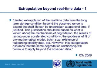 Slide 60 Walters April 2007
Extrapolation beyond real-time data - 1
 “Limited extrapolation of the real time data from the long
term storage condition beyond the observed range to
extend the shelf life can be undertaken at approval time, if
justified. This justification should be based on what is
known about the mechanisms of degradation, the results of
testing under accelerated conditions, the goodness of fit of
any mathematical model, batch size, existence of
supporting stability data, etc. However, this extrapolation
assumes that the same degradation relationship will
continue to apply beyond the observed data.”
 ICH 2000
 