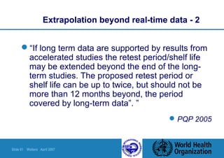 Slide 61 Walters April 2007
Extrapolation beyond real-time data - 2
“If long term data are supported by results from
accelerated studies the retest period/shelf life
may be extended beyond the end of the long-
term studies. The proposed retest period or
shelf life can be up to twice, but should not be
more than 12 months beyond, the period
covered by long-term data”. ”
PQP 2005
 