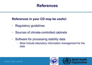 Slide 62 Walters April 2007
References
References in your CD may be useful:
- Regulatory guidelines
- Sources of climate-controlled cabinets
- Software for processing stability data
- Most include laboratory information management for the
data
 